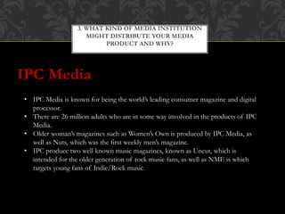 IPC Media
3. WHAT KIND OF MEDIA INSTITUTION
MIGHT DISTRIBUTE YOUR MEDIA
PRODUCT AND WHY?
• IPC Media is known for being the world’s leading consumer magazine and digital
processor.
• There are 26 million adults who are in some way involved in the products of IPC
Media.
• Older woman’s magazines such as Women’s Own is produced by IPC Media, as
well as Nuts, which was the first weekly men’s magazine.
• IPC produce two well known music magazines, known as Uncut, which is
intended for the older generation of rock music fans, as well as NME is which
targets young fans of Indie/Rock music.
 
