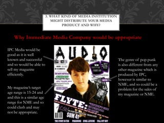 3. WHAT KIND OF MEDIA INSTITUTION
MIGHT DISTRIBUTE YOUR MEDIA
PRODUCT AND WHY?
Why Immediate Media Company would be appropriate
IPC Media would be
good as it is well
known and successful
and so would be able to
sell my magazine
efficiently.
The genre of pop punk
is also different from any
other magazine which is
produced by IPC,
however is similar to
NME, and so could be a
problem for the sales of
my magazine or NME.
My magazine’s target
age range is 15-24 and
and this is a similar age
range for NME and so
could clash and may
not be appropriate.
 