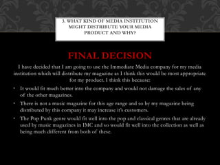 FINAL DECISION
I have decided that I am going to use the Immediate Media company for my media
institution which will distribute my magazine as I think this would be most appropriate
for my product. I think this because:
• It would fit much better into the company and would not damage the sales of any
of the other magazines.
• There is not a music magazine for this age range and so by my magazine being
distributed by this company it may increase it’s customers.
• The Pop Punk genre would fit well into the pop and classical genres that are already
used by music magazines in IMC and so would fit well into the collection as well as
being much different from both of these.
3. WHAT KIND OF MEDIA INSTITUTION
MIGHT DISTRIBUTE YOUR MEDIA
PRODUCT AND WHY?
 