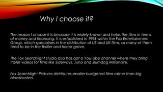 Why I choose it?
The reason I choose it is because it is widely known and helps the films in terms
of money and financing. It is established in 1994 within the Fox Entertainment
Group, which specialises in the distribution of US and UK films, as many of them
tend to be in the thriller and horror genre.
The Fox Searchlight studio also has got a YouTube channel where they bring
trailer videos for films like Sideways, Juno and Slumdog Millionaire.
Fox Searchlight Pictures distributes smaller budgeted films rather than big
blockbusters.
 