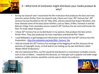 3 – What kind of institution might distribute your media product &
why?
• During my research task I researched the film institution that produces the best and most
common action-thriller, from my research task, I fount out it was ‘20th Century Fox’. 20th
Century Fox was founded on the 31st May 1935, and are owned buy Rupert Murdoch, and
have released some of the best action-thrillers, such as Taken, X-Men, Fantastic 4 and the
Batman trilogy. From secondary source research 20th Century Fox are most well-known for
their TV show called ‘Simpsons’.
• I chose 20th Century Fox as my distributer in my opinion, they produce the best action-
thriller films. They also produced my main inspiration and favorite film ‘Taken’.
• I used Wikipedia, to get background information and history for the 20th Century Fox Film
Corporation - http://en.wikipedia.org/wiki/20th_Century_Fox
• I did not include the 20th Century Fox montage at the begging of my film, because of my
wariness of copyright issues, so that lead to me making up my own distributor called
‘Walter White Productions’.
• Like my inspirational films, my film would be distributed in a mainstream multiplex cinema,
such as Vue or Odeon. I would do this because, as I have got such a popular and wide range
audience , public cinemas, would be a prime way to attract my audience.
 