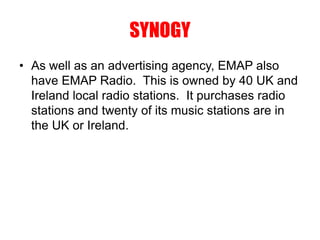 SYNOGY
• As well as an advertising agency, EMAP also
have EMAP Radio. This is owned by 40 UK and
Ireland local radio stations. It purchases radio
stations and twenty of its music stations are in
the UK or Ireland.
 