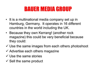 BAUER MEDIA GROUP
• It is a multinational media company set up in
Hamburg, Germany. It operates in 16 different
countries in the world including the UK.
• Because they own Kerrang! (another rock
magazine) this could be very beneficial because
they could:
 Use the same images from each others photoshoot
 Advertise each others magazine
 Use the same stories
 Sell the same product
 