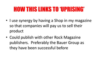 HOW THIS LINKS TO ‘UPRISING’
• I use synergy by having a Shop in my magazine
so that companies will pay us to sell their
product
• Could publish with other Rock Magazine
publishers. Preferably the Bauer Group as
they have been successful before
 
