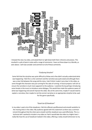 I showed the class my video, and asked them to right down both their criticisms and praises. This
resulted in a pile of post-it notes with a range of comments, I have cut these down to a Wordle, as
seen above. I will now consider and comment on all of these comments.
“Confusing Storyline”
Some felt that the storyline was quite difficult to follow and a few didn’t actually understand what
was happening. I feel this is a fair comment and the narrative was quite weak and although there
was a clear link between the song and the story, I don’t think I made it very clear in the video, as
some thought the character was just running for the sake of running. In future projects I will aim to
ensure the narrative is much more apparent to the audience. I could do this by perhaps introducing
some breaks in the music to introduce some dialogue, This would then make the audience aware of
what was happening and overall improve the video. But at the same time, maybe if I would need to
explain a narrative, then maybe its not the correct narrative or an appropriate stroyline to be used
for this genre specifically.
“Good Use Of Steadicam”
In my video I used a lot of the steadicam, I felt this offered a proffessional and smooth aestethic to
the moving shots in the video. My audience agreed with this statement as there was a common
remark throughout that the shots were smooth and the steadicam was used effectively. This is a
technical skill I wanted to include in my video as I feel it would take the video to a higher level. I
really like how the use of steadicam looked in the video, offering a really smooth dimension to my
 