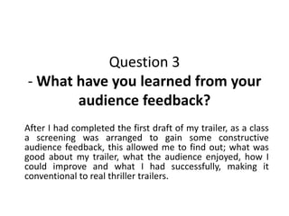 Question 3
- What have you learned from your
audience feedback?
After I had completed the first draft of my trailer, as a class
a screening was arranged to gain some constructive
audience feedback, this allowed me to find out; what was
good about my trailer, what the audience enjoyed, how I
could improve and what I had successfully, making it
conventional to real thriller trailers.
 