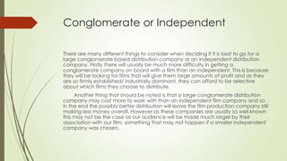 Conglomerate or Independent
There are many different things to consider when deciding if it is best to go for a
large conglomerate based distribution company or an independent distribution
company. Firstly there will usually be much more difficulty in getting a
conglomerate company on board with a film than an independent. This is because
they will be looking for films that will give them large amounts of profit and as they
are so firmly established/ industrially dominant, they can afford to be selective
about which films they choose to distribute.
Another thing that should be noted is that a large conglomerate distribution
company may cost more to work with than an independent film company and so
in the end the possibly better distribution will leave the film production company still
making less money overall. However as these companies are usually so well known
this may not be the case as our audience will be made much larger by their
association with our film, something that may not happen if a smaller independent
company was chosen.
 