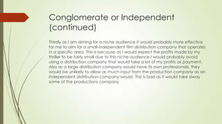 Conglomerate or Independent
(continued)
Thirdly as I am aiming for a niche audience it would probably more effective
for me to aim for a small independent film distribution company that operates
in a specific area. This is because as I would expect the profits made by my
thriller to be fairly small due to this niche audience I would probably avoid
using a distribution company that would take a lot of my profits as payment.
Also as a large distribution company would have its own professionals, they
would be unlikely to allow as much input from the production company as an
independent distribution company would. This is bad as it would take away
some of the productions company
 