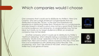 Which companies would I choose
One company that I could use to distribute my thriller is ‘New Line
Cinema’ who are a large American Conglomerate that has
distributed movies like ‘Se7en’ in the past and therefore has
experience in distributing thriller films. However this is a conglomerate
and also based in America which may not be a good thing. Firstly as it
is a niche audience I am aiming for, a conglomerate may not be
ideal, but mostly as my target audience is British an American
company may not be ideal.
Another company which I could use to distribute my thriller is
‘Optimum releasing’ which despite being a subsidiary of the parent
company ‘Studio Canal’ operates in the UK and Ireland making it
better that ‘New Line Cinema’ which is based in the USA. It has also
had a lot of experience with distributing horror films like ‘The
Awakening’ and ‘Don’t Be Afraid of the Dark’ which is good as My
thriller has a sub genre of horror.
 