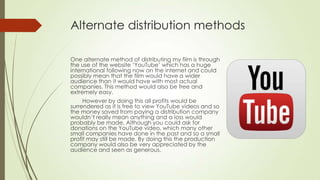 Alternate distribution methods
One alternate method of distributing my film is through
the use of the website ‘YouTube’ which has a huge
international following now on the internet and could
possibly mean that the film would have a wider
audience than it would have with most actual
companies. This method would also be free and
extremely easy.
However by doing this all profits would be
surrendered as it is free to view YouTube videos and so
the money saved from paying a distribution company
wouldn’t really mean anything and a loss would
probably be made. Although you could ask for
donations on the YouTube video, which many other
small companies have done in the past and so a small
profit may still be made. By doing this the production
company would also be very appreciated by the
audience and seen as generous.
 