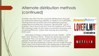 Alternate distribution methods
(continued)
Another way that the film could be distributed is through
an online live streaming website; a medium of multimedia
viewing that has recently become extremely popular,
suspected of putting the company ‘Blockbuster’ out of
business. This is due to the fact that this medium of TV and
Film viewing is seen as the more convenient and easy way
of viewing Films etc. rather than buying and watching
DVD’s etc.
Examples of these companies include ‘Netflix’, ‘LOVE
FiLM’ and ‘Amazon Prime’. These are good because like
‘YouTube’ they can broadcast to a huge audience of
people. However unlike ‘YouTube’ these websites cost
money to use and therefore a profit can be made through
them. Also a lot of Niche films are displayed on these sites
all of the time and therefore they would suit my film well.
 