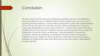 Conclusion
Overall I think that the online live streaming websites are the most effective
and cost effective way to distribute films in the modern day as it has such a
quickly growing audience. These online companies usually take a percentage
of the money brought in by the film and this will be probably on a case by
case basis depending on what type of film it is. A good point about this type
of distribution is that another method can be used along side this to make the
distribution of the film twice as effective. I would therefore choose the
company ‘Optimum releasing’ to distribute my film as they are based in
England and can target my niche audience. They also have had previous
experience distributing horror type films and so may be useful in developing
my films identity.
 