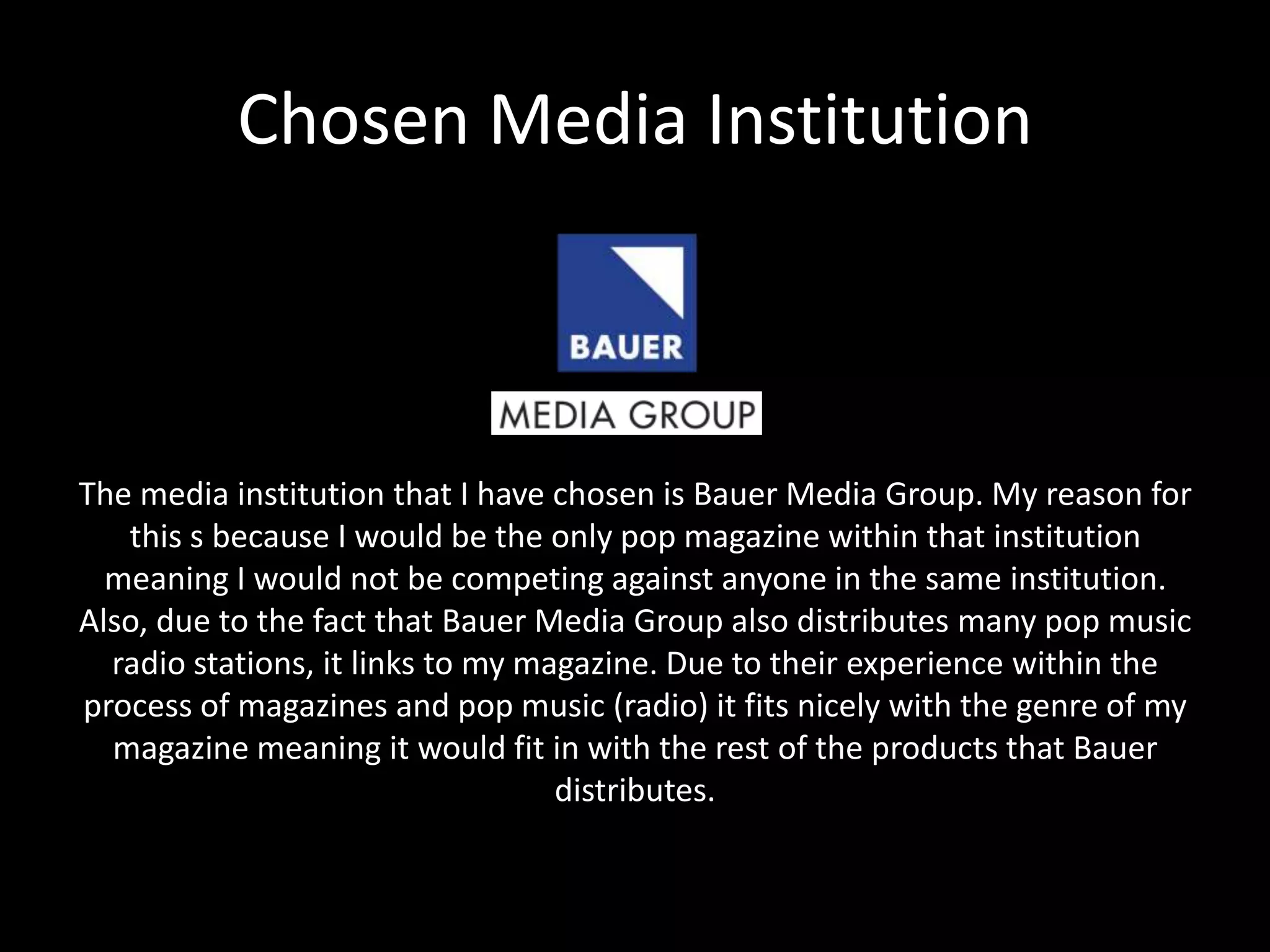 Chosen Media Institution
The media institution that I have chosen is Bauer Media Group. My reason for
this s because I would be the only pop magazine within that institution
meaning I would not be competing against anyone in the same institution.
Also, due to the fact that Bauer Media Group also distributes many pop music
radio stations, it links to my magazine. Due to their experience within the
process of magazines and pop music (radio) it fits nicely with the genre of my
magazine meaning it would fit in with the rest of the products that Bauer
distributes.
 