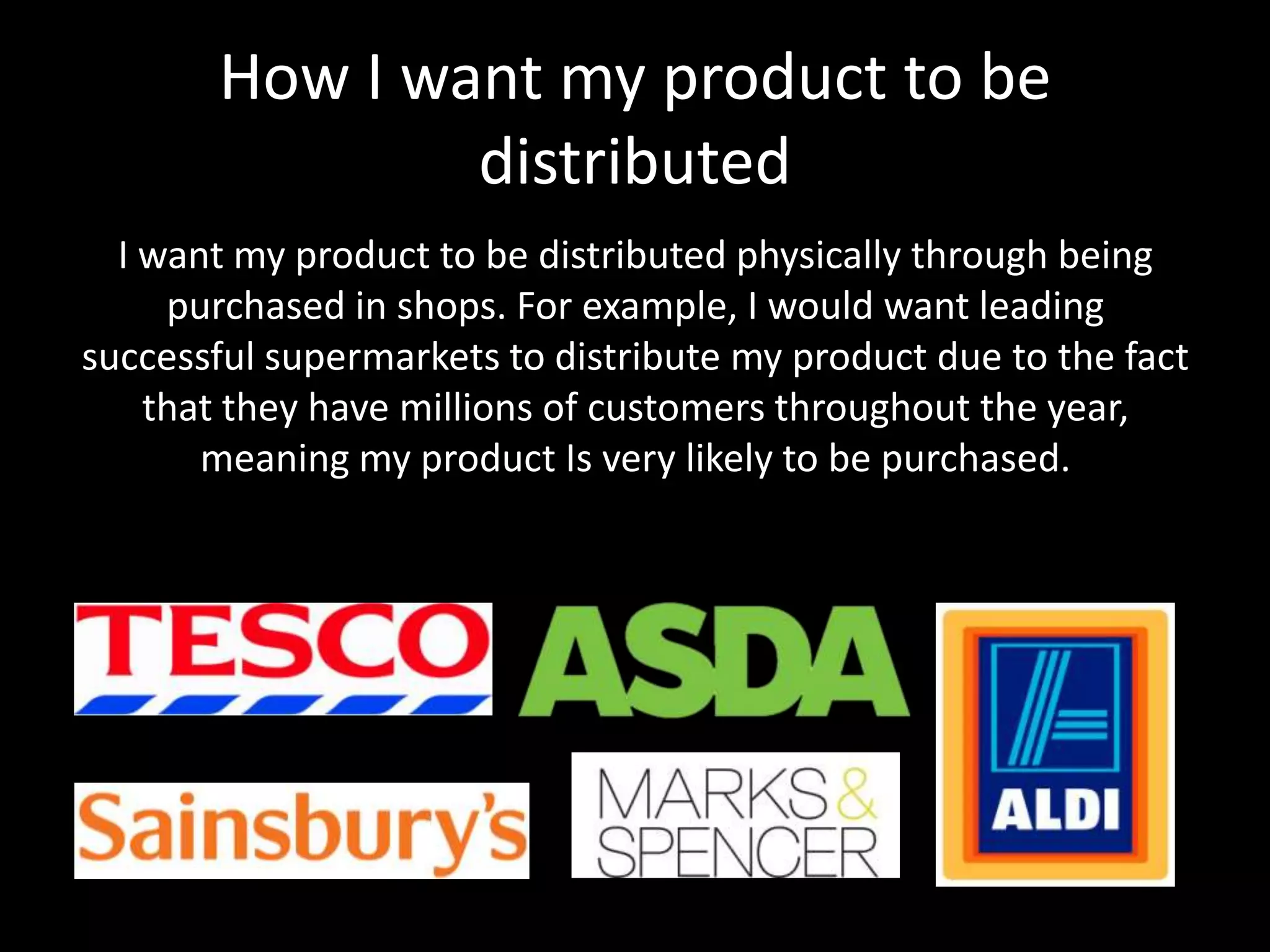 How I want my product to be
distributed
I want my product to be distributed physically through being
purchased in shops. For example, I would want leading
successful supermarkets to distribute my product due to the fact
that they have millions of customers throughout the year,
meaning my product Is very likely to be purchased.
 
