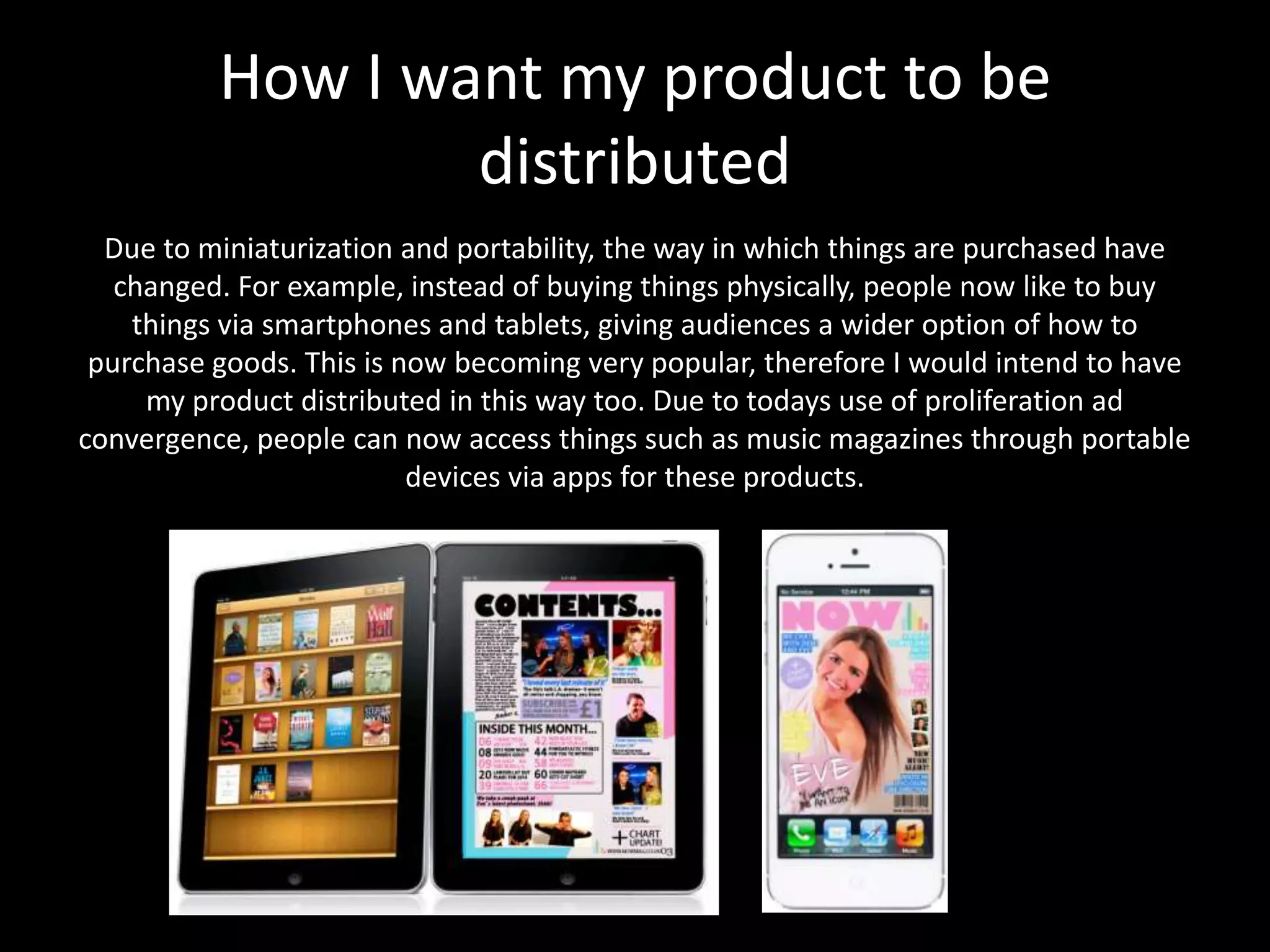 Due to miniaturization and portability, the way in which things are purchased have
changed. For example, instead of buying things physically, people now like to buy
things via smartphones and tablets, giving audiences a wider option of how to
purchase goods. This is now becoming very popular, therefore I would intend to have
my product distributed in this way too. Due to todays use of proliferation ad
convergence, people can now access things such as music magazines through portable
devices via apps for these products.
How I want my product to be
distributed
 