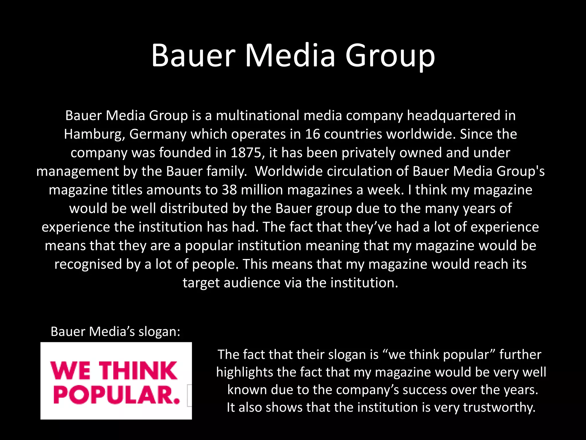 Bauer Media Group
Bauer Media Group is a multinational media company headquartered in
Hamburg, Germany which operates in 16 countries worldwide. Since the
company was founded in 1875, it has been privately owned and under
management by the Bauer family. Worldwide circulation of Bauer Media Group's
magazine titles amounts to 38 million magazines a week. I think my magazine
would be well distributed by the Bauer group due to the many years of
experience the institution has had. The fact that they’ve had a lot of experience
means that they are a popular institution meaning that my magazine would be
recognised by a lot of people. This means that my magazine would reach its
target audience via the institution.
Bauer Media’s slogan:
The fact that their slogan is “we think popular” further
highlights the fact that my magazine would be very well
known due to the company’s success over the years.
It also shows that the institution is very trustworthy.
 