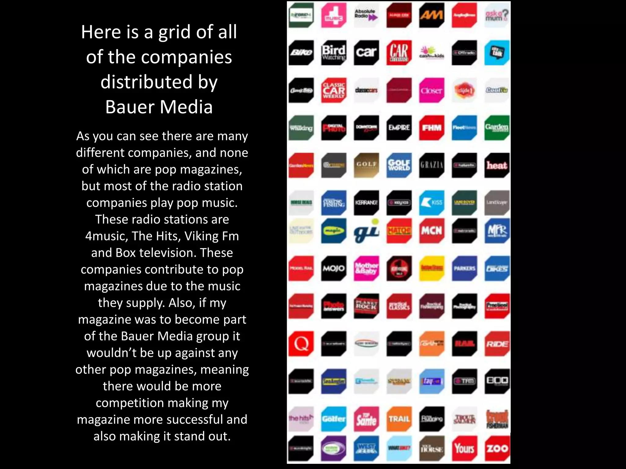 Here is a grid of all
of the companies
distributed by
Bauer Media
As you can see there are many
different companies, and none
of which are pop magazines,
but most of the radio station
companies play pop music.
These radio stations are
4music, The Hits, Viking Fm
and Box television. These
companies contribute to pop
magazines due to the music
they supply. Also, if my
magazine was to become part
of the Bauer Media group it
wouldn’t be up against any
other pop magazines, meaning
there would be more
competition making my
magazine more successful and
also making it stand out.
 