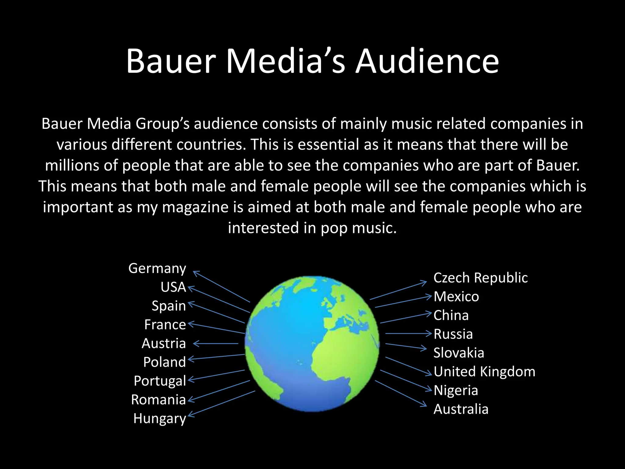 Bauer Media’s Audience
Bauer Media Group’s audience consists of mainly music related companies in
various different countries. This is essential as it means that there will be
millions of people that are able to see the companies who are part of Bauer.
This means that both male and female people will see the companies which is
important as my magazine is aimed at both male and female people who are
interested in pop music.
Germany
USA
Spain
France
Austria
Poland
Portugal
Romania
Hungary
Czech Republic
Mexico
China
Russia
Slovakia
United Kingdom
Nigeria
Australia
 