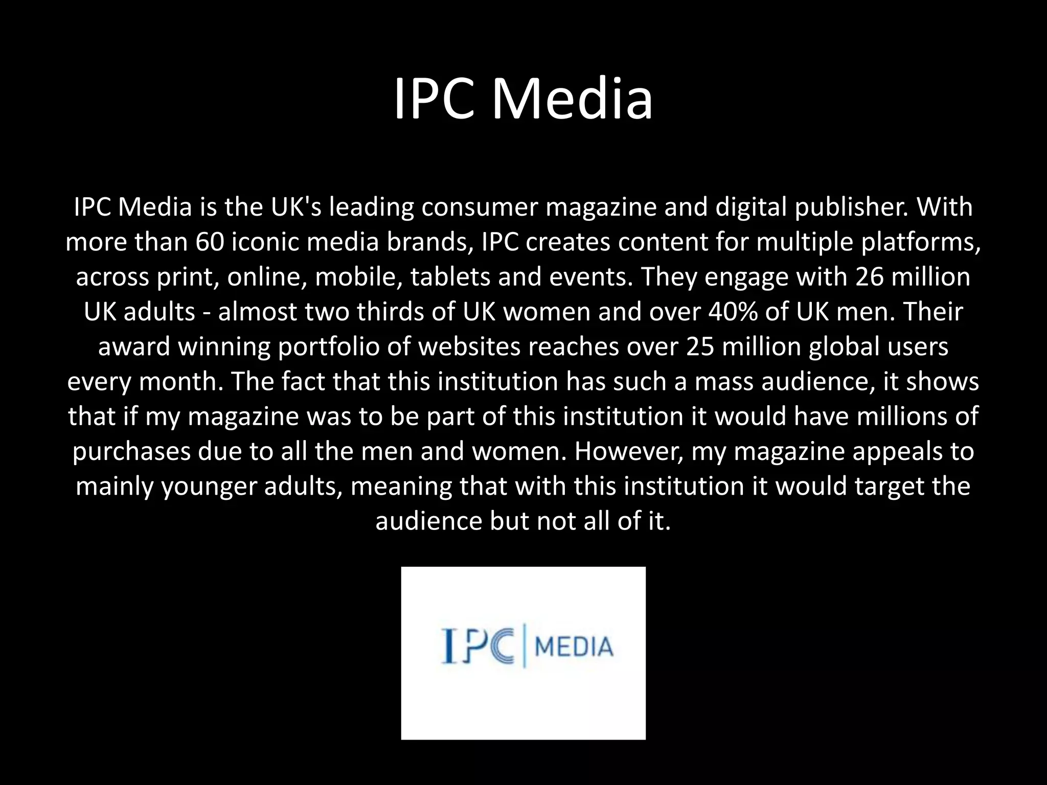 IPC Media
IPC Media is the UK's leading consumer magazine and digital publisher. With
more than 60 iconic media brands, IPC creates content for multiple platforms,
across print, online, mobile, tablets and events. They engage with 26 million
UK adults - almost two thirds of UK women and over 40% of UK men. Their
award winning portfolio of websites reaches over 25 million global users
every month. The fact that this institution has such a mass audience, it shows
that if my magazine was to be part of this institution it would have millions of
purchases due to all the men and women. However, my magazine appeals to
mainly younger adults, meaning that with this institution it would target the
audience but not all of it.
 