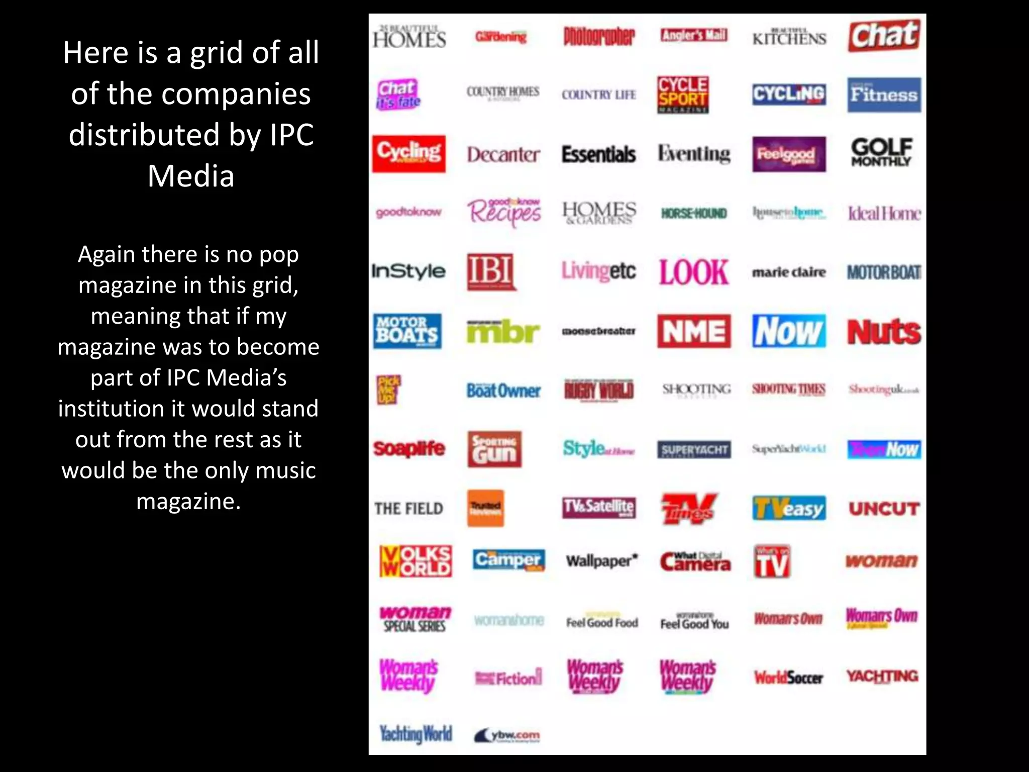 Here is a grid of all
of the companies
distributed by IPC
Media
Again there is no pop
magazine in this grid,
meaning that if my
magazine was to become
part of IPC Media’s
institution it would stand
out from the rest as it
would be the only music
magazine.
 