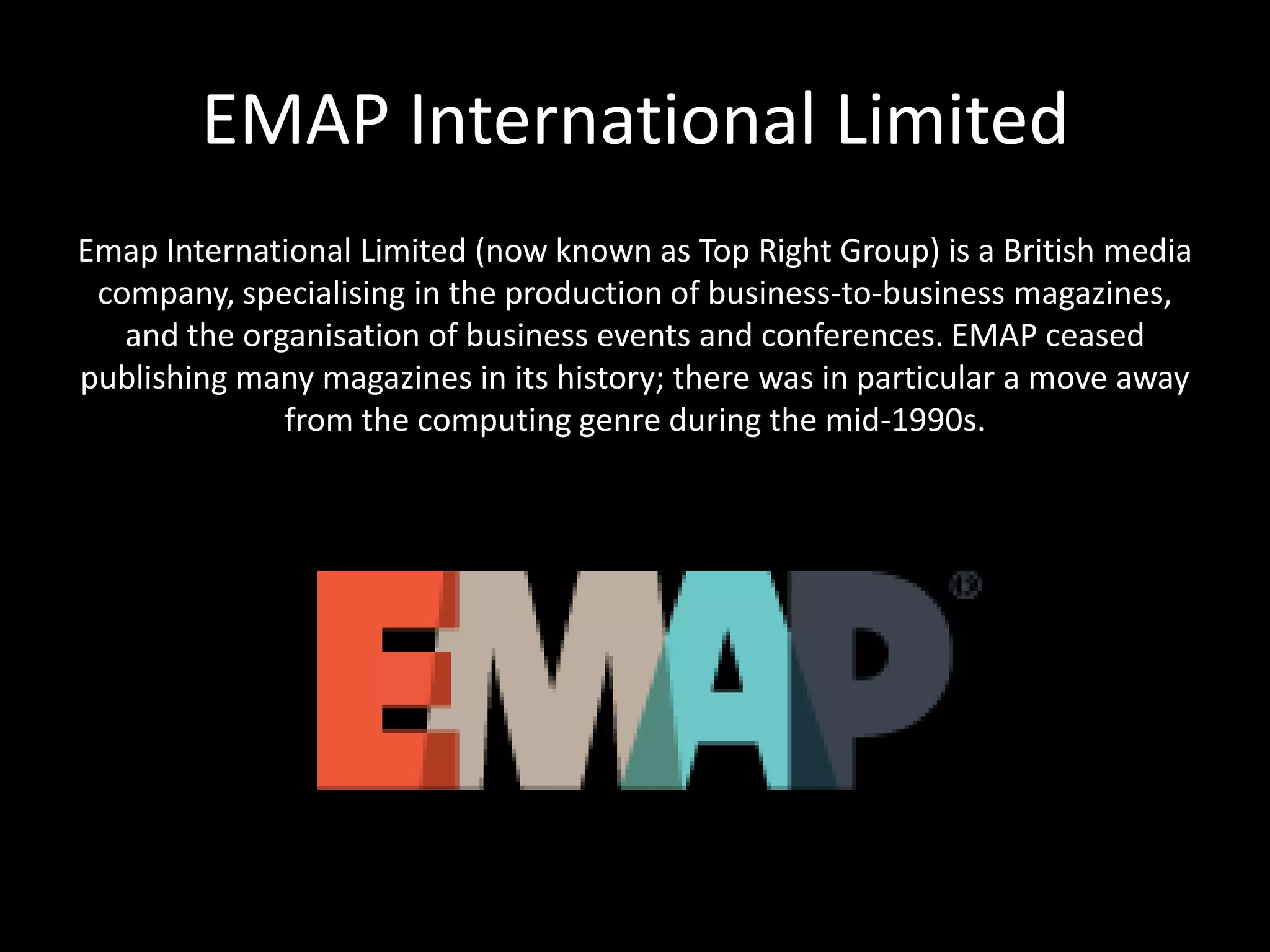 EMAP International Limited
Emap International Limited (now known as Top Right Group) is a British media
company, specialising in the production of business-to-business magazines,
and the organisation of business events and conferences. EMAP ceased
publishing many magazines in its history; there was in particular a move away
from the computing genre during the mid-1990s.
 