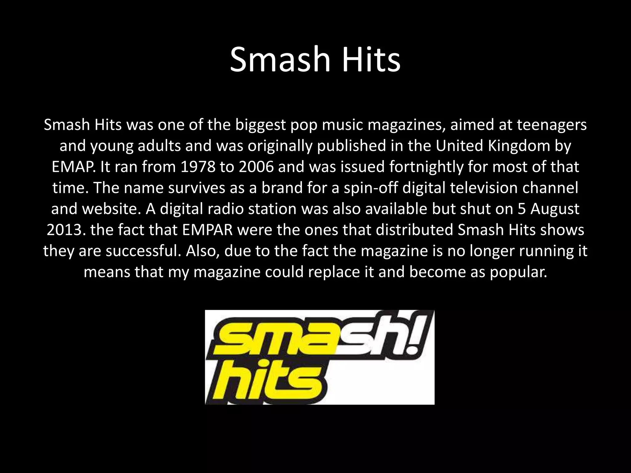 Smash Hits
Smash Hits was one of the biggest pop music magazines, aimed at teenagers
and young adults and was originally published in the United Kingdom by
EMAP. It ran from 1978 to 2006 and was issued fortnightly for most of that
time. The name survives as a brand for a spin-off digital television channel
and website. A digital radio station was also available but shut on 5 August
2013. the fact that EMPAR were the ones that distributed Smash Hits shows
they are successful. Also, due to the fact the magazine is no longer running it
means that my magazine could replace it and become as popular.
 