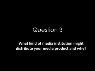 Question 3
What kind of media institution might
distribute your media product and why?
 
