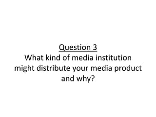 Question 3
What kind of media institution
might distribute your media product
and why?
 