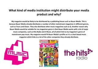 What kind of media institution might distribute your media
product and why?
My magazine would be likely to be distributed by a publishing house such as Bauer Media. This is
because Bauer Media already distributes a number of other mainstream magazines in different genres,
such as Yours and Closer. They also distribute other music magazines such as Q. Another reason why
Bauer Media would be suitable for my magazines genre is that Bauer Media works with a lot of major
music companies, such as Hits Radio and 4 Music, all of which link to my magazine’s genre of
mainstream pop music. My magazine would fit Bauer Media’s profile as it is a chart based music
magazine which links to a lot of the other companies they already distribute.
 