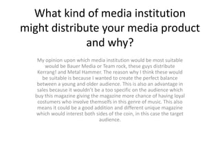 What kind of media institution
might distribute your media product
and why?
My opinion upon which media institution would be most suitable
would be Bauer Media or Team rock, these guys distribute
Kerrang! and Metal Hammer. The reason why I think these would
be suitable is because I wanted to create the perfect balance
between a young and older audience. This is also an advantage in
sales because it wouldn’t be a too specific on the audience which
buy this magazine giving the magazine more chance of having loyal
costumers who involve themselfs in this genre of music. This also
means it could be a good addition and different unique magazine
which would interest both sides of the coin, in this case the target
audience.
 