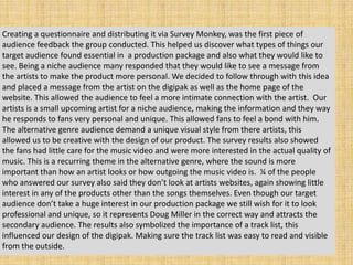 Creating a questionnaire and distributing it via Survey Monkey, was the first piece of
audience feedback the group conducted. This helped us discover what types of things our
target audience found essential in a production package and also what they would like to
see. Being a niche audience many responded that they would like to see a message from
the artists to make the product more personal. We decided to follow through with this idea
and placed a message from the artist on the digipak as well as the home page of the
website. This allowed the audience to feel a more intimate connection with the artist. Our
artists is a small upcoming artist for a niche audience, making the information and they way
he responds to fans very personal and unique. This allowed fans to feel a bond with him.
The alternative genre audience demand a unique visual style from there artists, this
allowed us to be creative with the design of our product. The survey results also showed
the fans had little care for the music video and were more interested in the actual quality of
music. This is a recurring theme in the alternative genre, where the sound is more
important than how an artist looks or how outgoing the music video is. ¼ of the people
who answered our survey also said they don’t look at artists websites, again showing little
interest in any of the products other than the songs themselves. Even though our target
audience don’t take a huge interest in our production package we still wish for it to look
professional and unique, so it represents Doug Miller in the correct way and attracts the
secondary audience. The results also symbolized the importance of a track list, this
influenced our design of the digipak. Making sure the track list was easy to read and visible
from the outside.
 