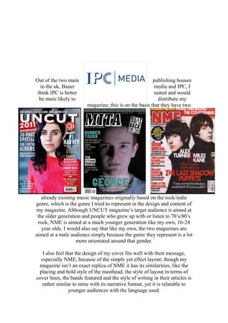 Out of the two main publishing houses
in the uk, Bauer media and IPC, I
think IPC is better suited and would
be more likely to distribute my
magazine; this is on the basis that they have two
already existing music magazines originally based on the rock/indie
genre, which is the genre I tried to represent in the design and content of
my magazine. Although UNCUT magazine’s target audience is aimed at
the older generation and people who grew up with or listen to 70’s/80’s
rock, NME is aimed at a much younger generation like my own, 16-24
year olds. I would also say that like my own, the two magazines are
aimed at a male audience simply because the genre they represent is a lot
more orientated around that gender.
I also feel that the design of my cover fits well with their message,
especially NME, because of the simple yet effect layout; though my
magazine isn’t an exact replica of NME it has its similarities, like the
placing and bold style of the masthead, the style of layout in terms of
cover lines, the bands featured and the style of writing in their articles is
rather similar to mine with its narrative format, yet it is relatable to
younger audiences with the language used.
 
