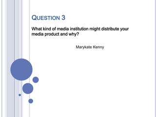 QUESTION 3
What kind of media institution might distribute your
media product and why?
Marykate Kenny
 