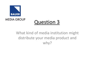 Question 3
What kind of media institution might
distribute your media product and
why?
 