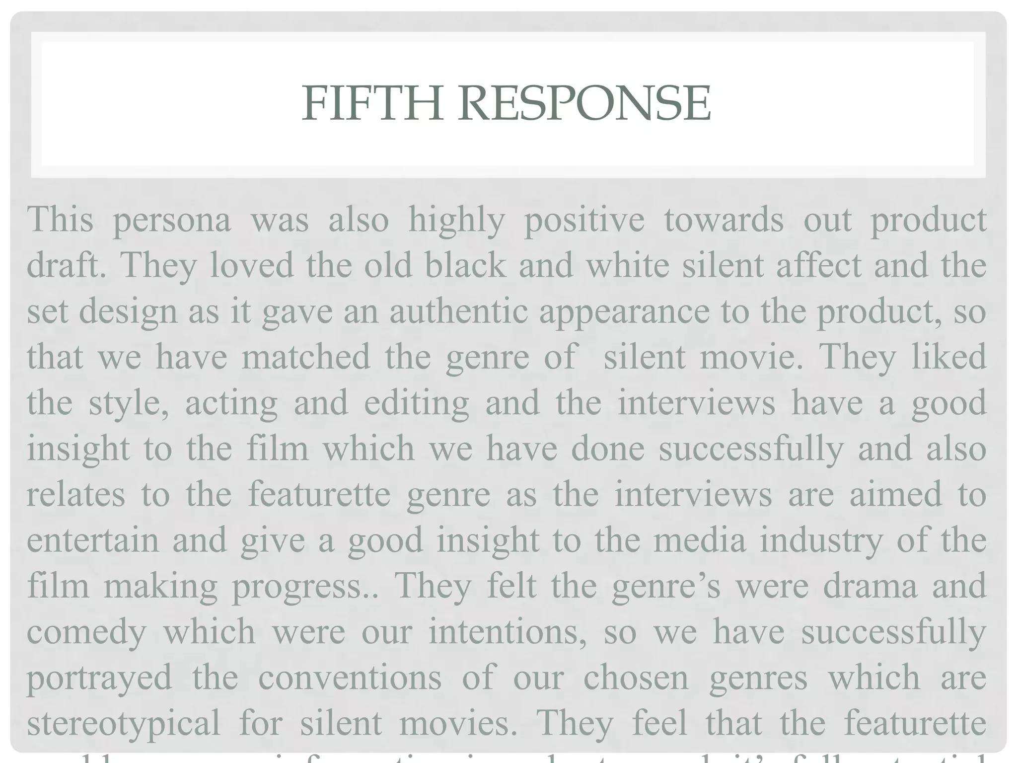 FIFTH RESPONSE
This persona was also highly positive towards out product
draft. They loved the old black and white silent affect and the
set design as it gave an authentic appearance to the product, so
that we have matched the genre of silent movie. They liked
the style, acting and editing and the interviews have a good
insight to the film which we have done successfully and also
relates to the featurette genre as the interviews are aimed to
entertain and give a good insight to the media industry of the
film making progress.. They felt the genre’s were drama and
comedy which were our intentions, so we have successfully
portrayed the conventions of our chosen genres which are
stereotypical for silent movies. They feel that the featurette
 