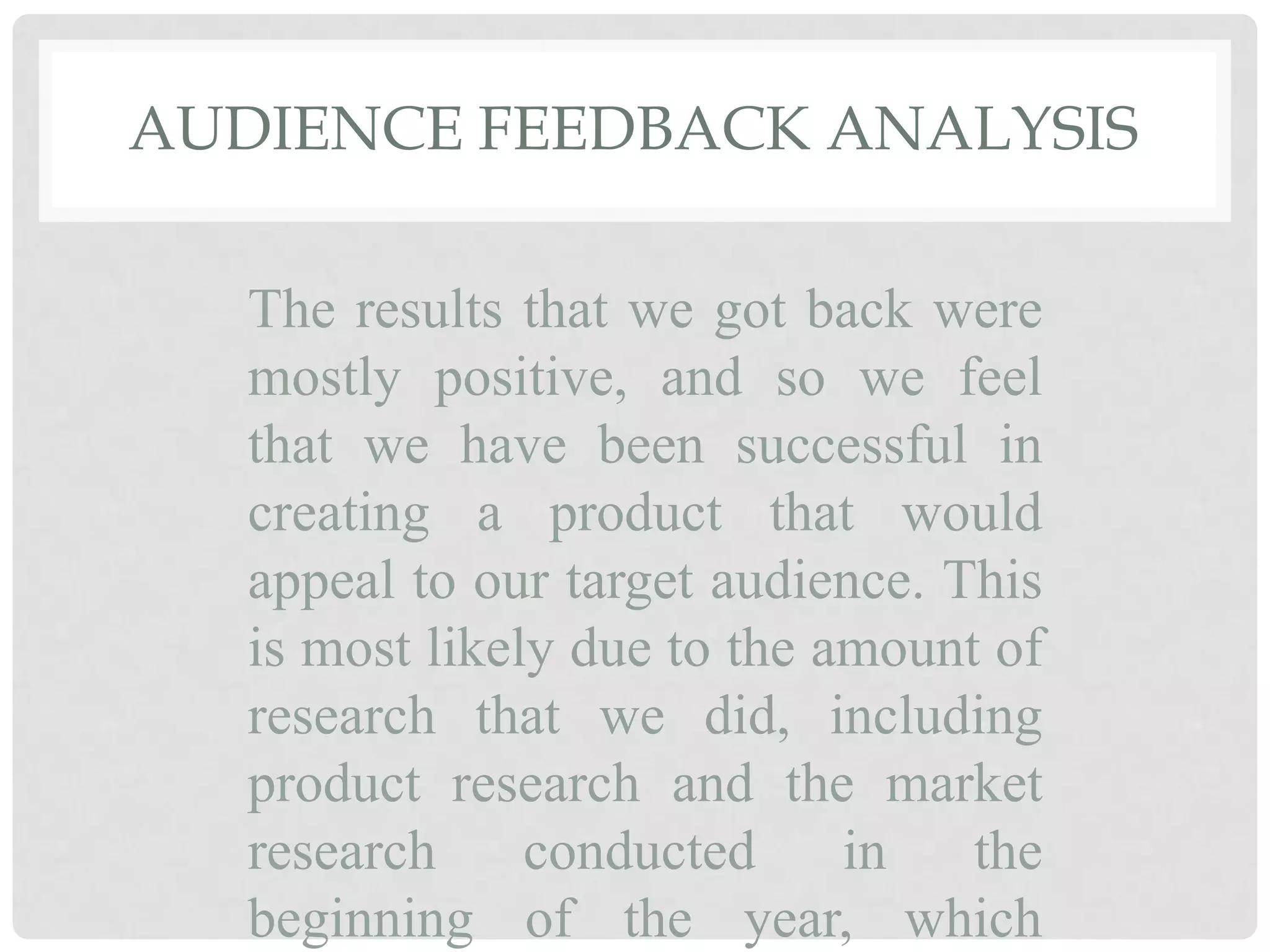 AUDIENCE FEEDBACK ANALYSIS
The results that we got back were
mostly positive, and so we feel
that we have been successful in
creating a product that would
appeal to our target audience. This
is most likely due to the amount of
research that we did, including
product research and the market
research conducted in the
beginning of the year, which
 