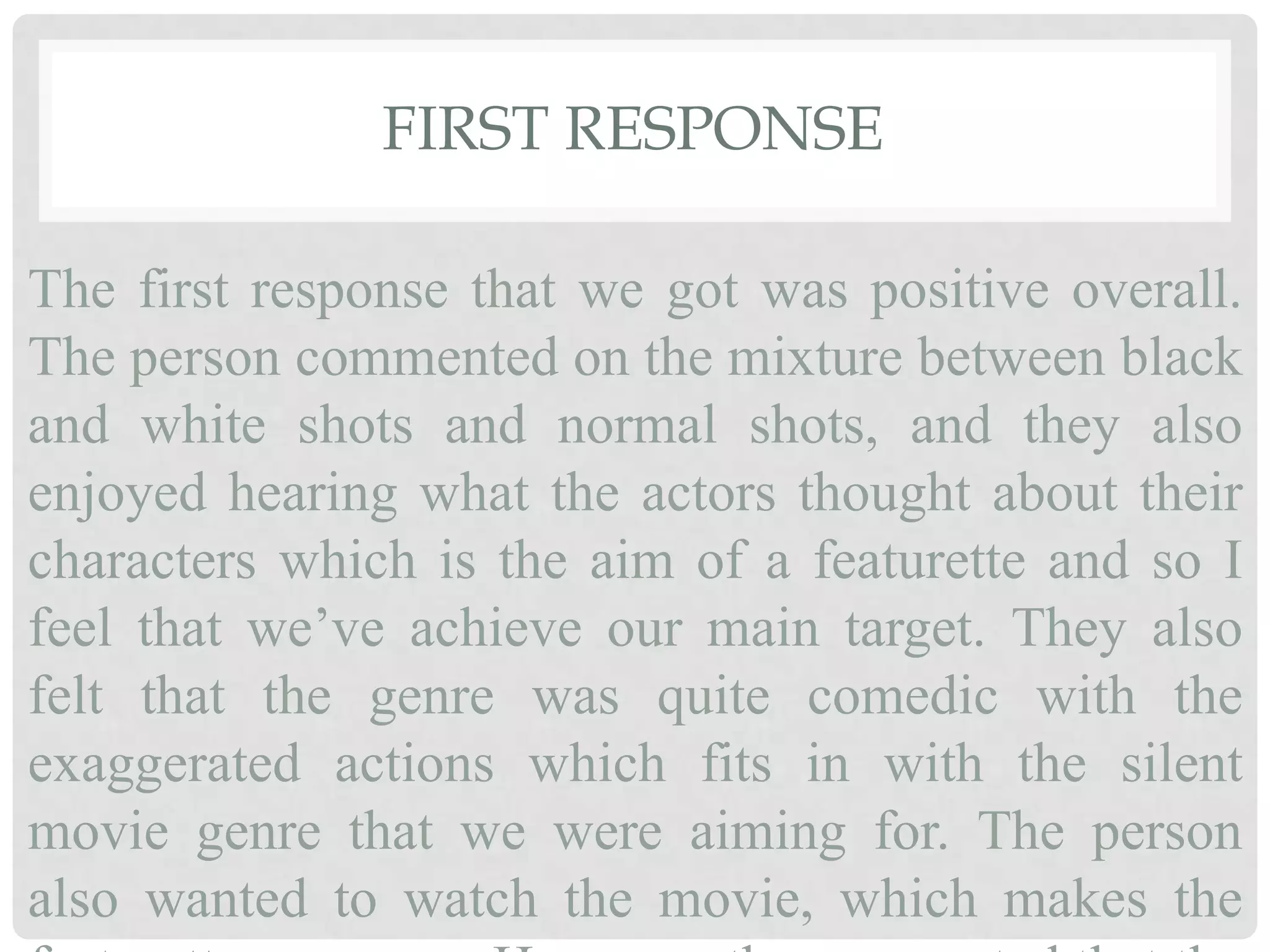 FIRST RESPONSE
The first response that we got was positive overall.
The person commented on the mixture between black
and white shots and normal shots, and they also
enjoyed hearing what the actors thought about their
characters which is the aim of a featurette and so I
feel that we’ve achieve our main target. They also
felt that the genre was quite comedic with the
exaggerated actions which fits in with the silent
movie genre that we were aiming for. The person
also wanted to watch the movie, which makes the
 