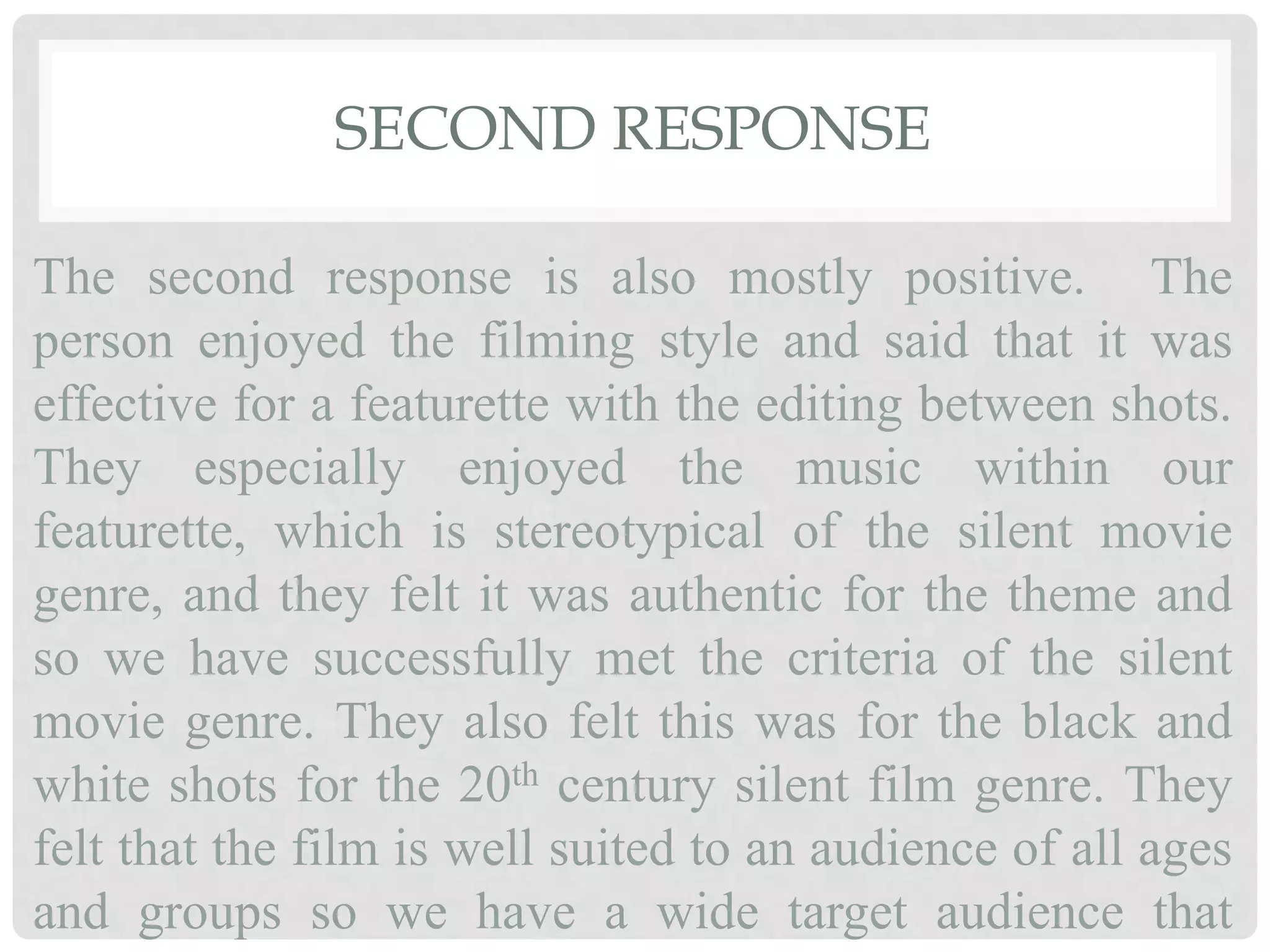 SECOND RESPONSE
The second response is also mostly positive. The
person enjoyed the filming style and said that it was
effective for a featurette with the editing between shots.
They especially enjoyed the music within our
featurette, which is stereotypical of the silent movie
genre, and they felt it was authentic for the theme and
so we have successfully met the criteria of the silent
movie genre. They also felt this was for the black and
white shots for the 20th century silent film genre. They
felt that the film is well suited to an audience of all ages
and groups so we have a wide target audience that
 