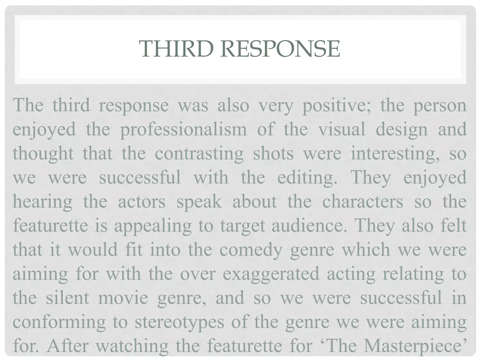 THIRD RESPONSE
The third response was also very positive; the person
enjoyed the professionalism of the visual design and
thought that the contrasting shots were interesting, so
we were successful with the editing. They enjoyed
hearing the actors speak about the characters so the
featurette is appealing to target audience. They also felt
that it would fit into the comedy genre which we were
aiming for with the over exaggerated acting relating to
the silent movie genre, and so we were successful in
conforming to stereotypes of the genre we were aiming
for. After watching the featurette for ‘The Masterpiece’
 