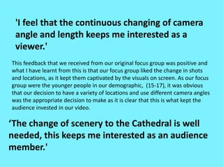 'I feel that the continuous changing of camera
angle and length keeps me interested as a
viewer.'
‘The change of scenery to the Cathedral is well
needed, this keeps me interested as an audience
member.'
This feedback that we received from our original focus group was positive and
what I have learnt from this is that our focus group liked the change in shots
and locations, as it kept them captivated by the visuals on screen. As our focus
group were the younger people in our demographic, (15-17), it was obvious
that our decision to have a variety of locations and use different camera angles
was the appropriate decision to make as it is clear that this is what kept the
audience invested in our video.
 