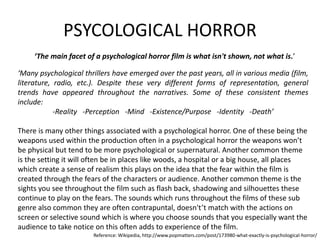PSYCOLOGICAL HORROR 
‘The main facet of a psychological horror film is what isn't shown, not what is.’ 
‘Many psychological thrillers have emerged over the past years, all in various media (film, 
literature, radio, etc.). Despite these very different forms of representation, general 
trends have appeared throughout the narratives. Some of these consistent themes 
include: 
-Reality -Perception -Mind -Existence/Purpose -Identity -Death’ 
There is many other things associated with a psychological horror. One of these being the 
weapons used within the production often in a psychological horror the weapons won’t 
be physical but tend to be more psychological or supernatural. Another common theme 
is the setting it will often be in places like woods, a hospital or a big house, all places 
which create a sense of realism this plays on the idea that the fear within the film is 
created through the fears of the characters or audience. Another common theme is the 
sights you see throughout the film such as flash back, shadowing and silhouettes these 
continue to play on the fears. The sounds which runs throughout the films of these sub 
genre also common they are often contrapuntal, doesn't’t match with the actions on 
screen or selective sound which is where you choose sounds that you especially want the 
audience to take notice on this often adds to experience of the film. 
Reference: Wikipedia, http://www.popmatters.com/post/173980-what-exactly-is-psychological-horror/ 
 