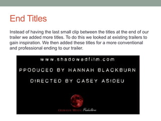 End Titles
Instead of having the last small clip between the titles at the end of our
trailer we added more titles. To do this we looked at existing trailers to
gain inspiration. We then added these titles for a more conventional
and professional ending to our trailer.
 