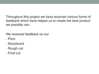Throughout this project we have received various forms of
feedback which have helped us to create the best product
we possibly can.
We received feedback on our
• Pitch
• Storyboard
• Rough cut
• Final cut
 