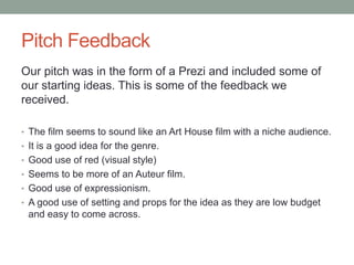 Pitch Feedback
Our pitch was in the form of a Prezi and included some of
our starting ideas. This is some of the feedback we
received.
• The film seems to sound like an Art House film with a niche audience.
• It is a good idea for the genre.
• Good use of red (visual style)
• Seems to be more of an Auteur film.
• Good use of expressionism.
• A good use of setting and props for the idea as they are low budget
and easy to come across.
 