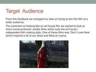 Target Audience
From this feedback we changed our idea on trying to aim this film at a
wider audience.
The comment on looking like an art house film we started to look at
more unconventional / artistic films which suits the art house /
independent film making style. One of these films was ‘Don’t Look Now’
which inspired a lot of our shots and Mise en scene.
 