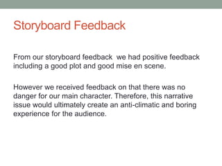 Storyboard Feedback
From our storyboard feedback we had positive feedback
including a good plot and good mise en scene.
However we received feedback on that there was no
danger for our main character. Therefore, this narrative
issue would ultimately create an anti-climatic and boring
experience for the audience.
 