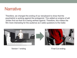 Narrative
Therefore, we changed the ending of our storyboard to show that the
psychiatrist is working against the protagonist. This added an enigma of will
Jordan find out that he is being worked against. Therefore, this makes the
film more interesting for the audience as it adds questions to the trailer.
Version 1 ending Final Cut ending
 