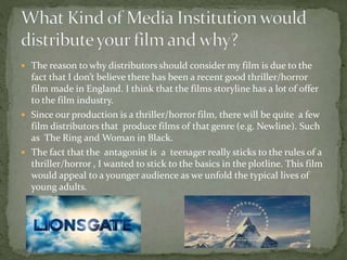 The reason to why distributors should consider my film is due to the
fact that I don’t believe there has been a recent good thriller/horror
film made in England. I think that the films storyline has a lot of offer
to the film industry.
 Since our production is a thriller/horror film, there will be quite a few
film distributors that produce films of that genre (e.g. Newline). Such
as The Ring and Woman in Black.
 The fact that the antagonist is a teenager really sticks to the rules of a
thriller/horror , I wanted to stick to the basics in the plotline. This film
would appeal to a younger audience as we unfold the typical lives of
young adults.
 