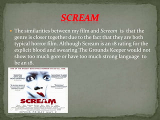  The similarities between my film and Scream is that the
genre is closer together due to the fact that they are both
typical horror film. Although Scream is an 18 rating for the
explicit blood and swearing The Grounds Keeper would not
show too much gore or have too much strong language to
be an 18.
 