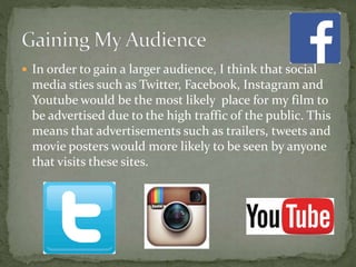  In order to gain a larger audience, I think that social
media sties such as Twitter, Facebook, Instagram and
Youtube would be the most likely place for my film to
be advertised due to the high traffic of the public. This
means that advertisements such as trailers, tweets and
movie posters would more likely to be seen by anyone
that visits these sites.
 